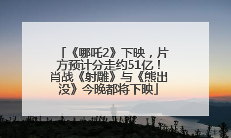《哪吒2》下映，片方预计分走约51亿！肖战《射雕》与《熊出没》今晚都将下映