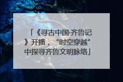 《寻古中国·齐鲁记》开播，“时空穿越”中探寻齐鲁文明脉络