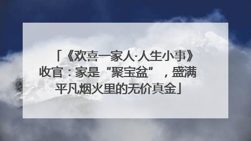 《欢喜一家人·人生小事》收官：家是“聚宝盆”，盛满平凡烟火里的无价真金