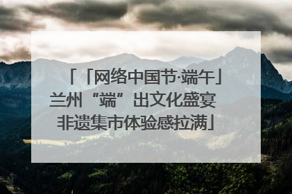 「网络中国节·端午」兰州“端”出文化盛宴 非遗集市体验感拉满