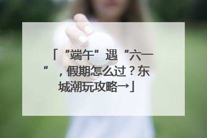 “端午”遇“六一”，假期怎么过？东城潮玩攻略→