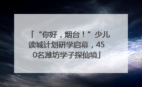 “你好，烟台！”少儿读城计划研学启幕，450名潍坊学子探仙境