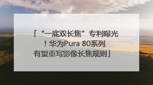 “一底双长焦”专利曝光！华为Pura 80系列有望重写影像长焦规则