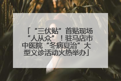 “三伏贴”首贴现场“人从众”！驻马店市中医院“冬病夏治”大型义诊活动火热举办