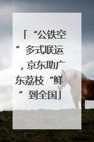 “公铁空”多式联运，京东助广东荔枝“鲜”到全国