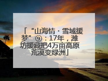 “山海情・雪域援梦”⑨：17年，潍坊援藏把4万亩高原荒漠变绿洲