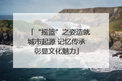 “摇篮”之姿造就城市起源 记忆传承彰显文化魅力