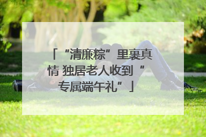 “清廉粽”里裹真情 独居老人收到“专属端午礼”