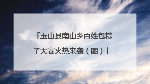 玉山县南山乡百姓包粽子大赛火热来袭（图）