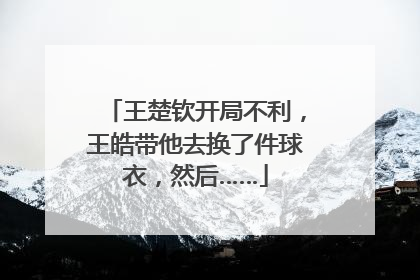 王楚钦开局不利，王皓带他去换了件球衣，然后……
