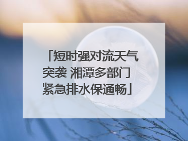 短时强对流天气突袭 湘潭多部门紧急排水保通畅