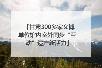 甘肃300多家文博单位馆内室外同步“互动”遗产新活力