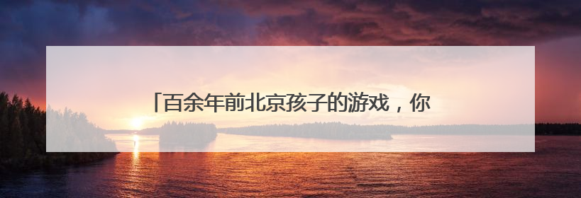 百余年前北京孩子的游戏，你玩过几个？这个游戏最受欢迎
