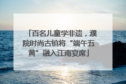 百名儿童学非遗，濮院时尚古镇将“端午五黄”融入江南宴席