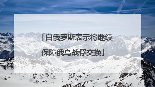 白俄罗斯表示将继续保障俄乌战俘交换