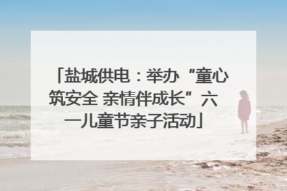 盐城供电：举办“童心筑安全 亲情伴成长”六一儿童节亲子活动