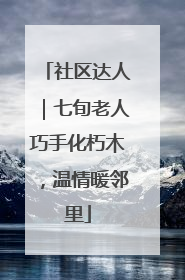 社区达人｜七旬老人巧手化朽木，温情暖邻里