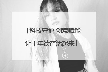 科技守护 创意赋能 让千年遗产活起来