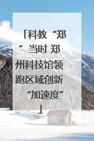科教“郑”当时 郑州科技馆领跑区域创新“加速度”