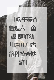 端午粽香邂逅六一童趣 薛峰幼儿园开启古韵科技奇妙游