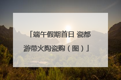 端午假期首日 瓷都游带火陶瓷购（图）