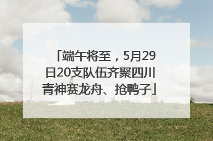 端午将至，5月29日20支队伍齐聚四川青神赛龙舟、抢鸭子