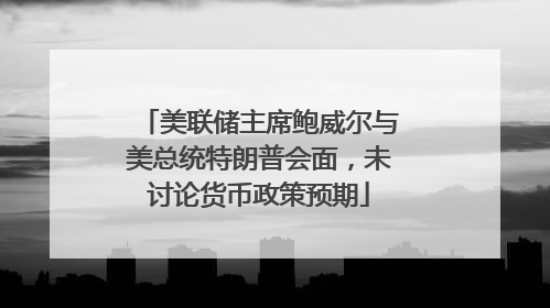 美联储主席鲍威尔与美总统特朗普会面，未讨论货币政策预期