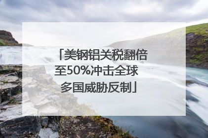 美钢铝关税翻倍至50%冲击全球 多国威胁反制