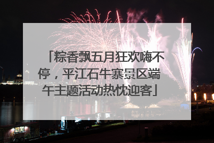 粽香飘五月狂欢嗨不停，平江石牛寨景区端午主题活动热忱迎客