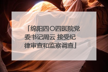 绵阳四〇四医院党委书记周云 接受纪律审查和监察调查