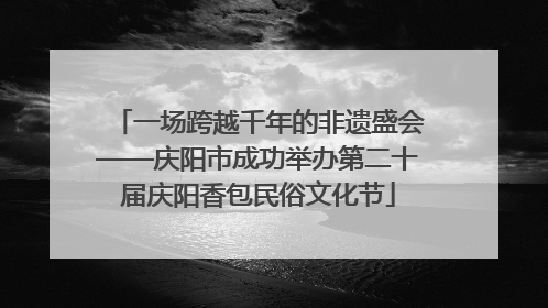 一场跨越千年的非遗盛会——庆阳市成功举办第二十届庆阳香包民俗文化节