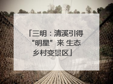 三明：清溪引得“明星”来 生态乡村变景区