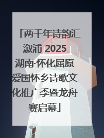 两千年诗韵汇溆浦 2025湖南·怀化屈原爱国怀乡诗歌文化推广季暨龙舟赛启幕