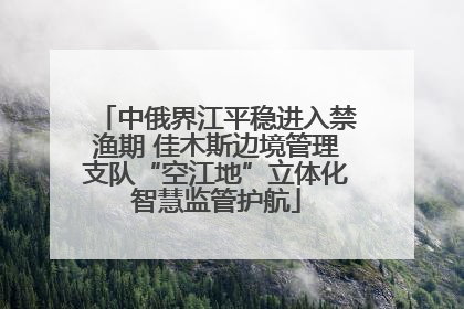 中俄界江平稳进入禁渔期 佳木斯边境管理支队“空江地”立体化智慧监管护航
