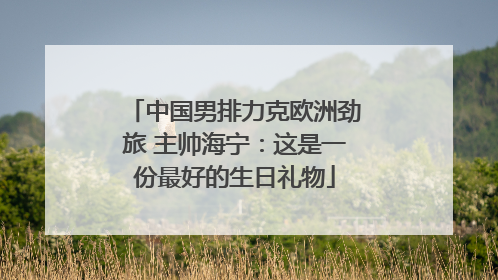中国男排力克欧洲劲旅 主帅海宁：这是一份最好的生日礼物