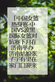中国女篮热身赛·中国VS波黑国际女篮对抗赛下月在济南举办 济南姑娘张子宇有望在家门口迎来国家队首秀