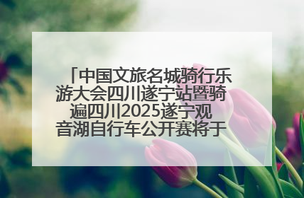 中国文旅名城骑行乐游大会四川遂宁站暨骑遍四川2025遂宁观音湖自行车公开赛将于6月22日开赛