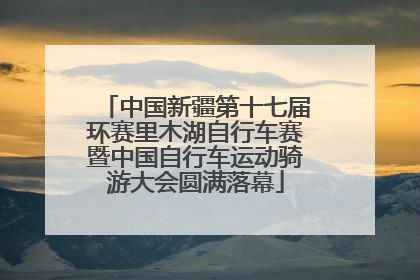 中国新疆第十七届环赛里木湖自行车赛暨中国自行车运动骑游大会圆满落幕