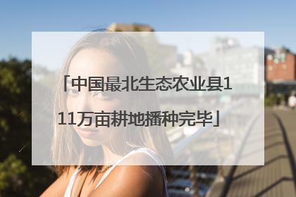 中国最北生态农业县111万亩耕地播种完毕