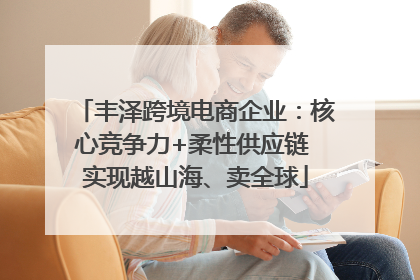 丰泽跨境电商企业：核心竞争力+柔性供应链 实现越山海、卖全球