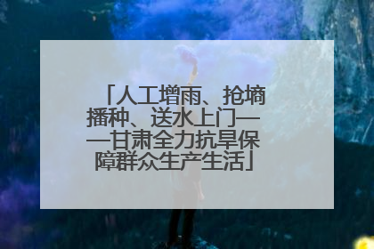 人工增雨、抢墒播种、送水上门——甘肃全力抗旱保障群众生产生活