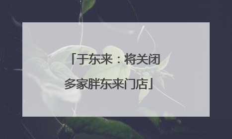 于东来：将关闭多家胖东来门店