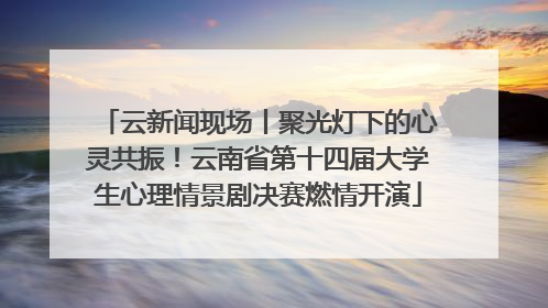 云新闻现场丨聚光灯下的心灵共振！云南省第十四届大学生心理情景剧决赛燃情开演