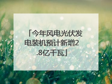 今年风电光伏发电装机预计新增2.8亿千瓦