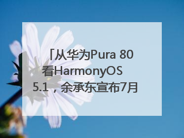 从华为Pura 80看HarmonyOS 5.1，余承东宣布7月迎来首批机型升级