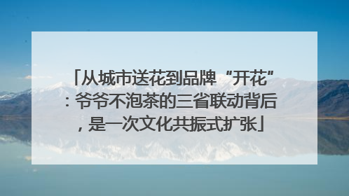 从城市送花到品牌“开花”：爷爷不泡茶的三省联动背后，是一次文化共振式扩张