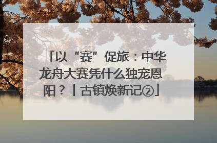 以“赛”促旅：中华龙舟大赛凭什么独宠恩阳？丨古镇焕新记②