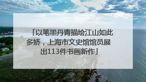 以笔墨丹青描绘江山如此多娇，上海市文史馆馆员展出113件书画新作