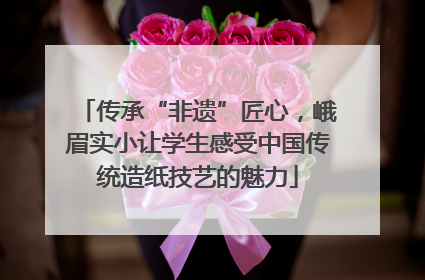 传承“非遗”匠心，峨眉实小让学生感受中国传统造纸技艺的魅力