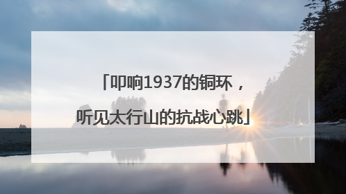 叩响1937的铜环，听见太行山的抗战心跳